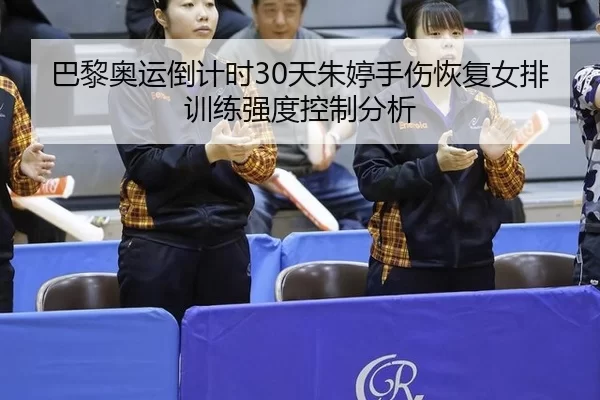 巴黎奥运倒计时30天朱婷手伤恢复女排训练强度控制分析