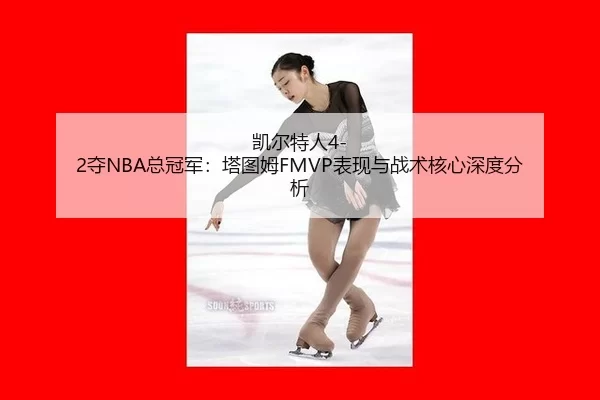 凯尔特人4-2夺NBA总冠军：塔图姆FMVP表现与战术核心深度分析