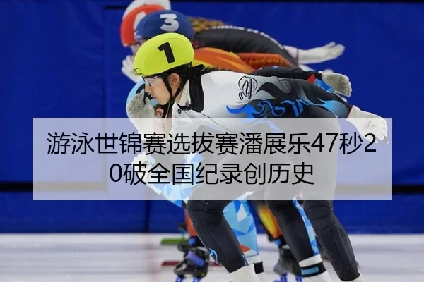 游泳世锦赛选拔赛潘展乐47秒20破全国纪录创历史